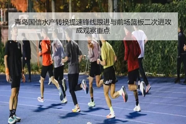 青岛国信水产转换提速锋线跟进与前场篮板二次进攻成观察重点